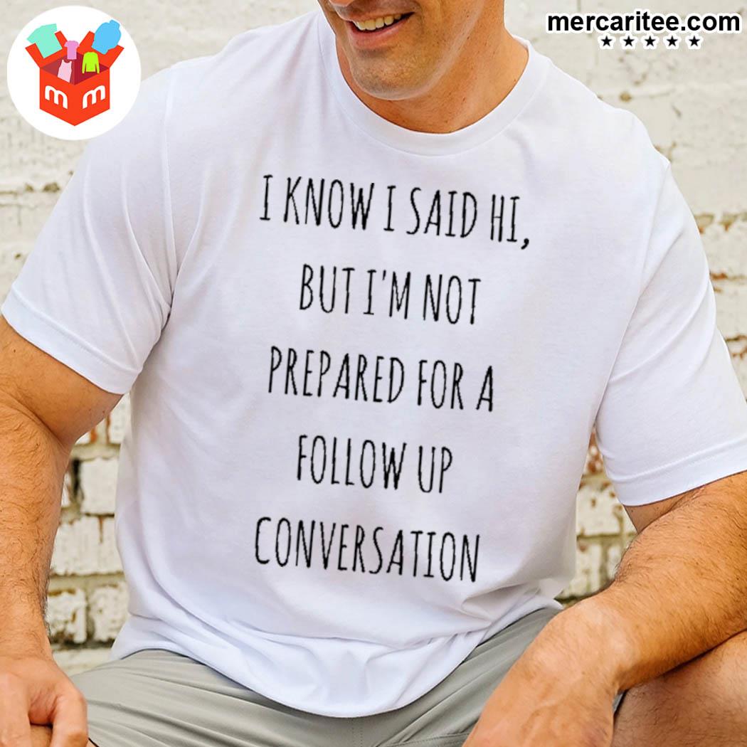 I Know I Said Hi But I'm Not Prepared For A Follow Up Conversation Shirt