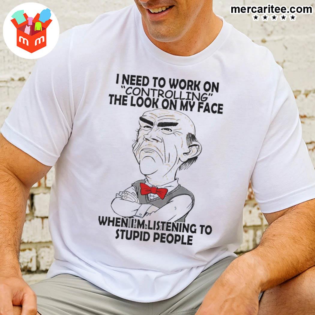 I Need To Work On Controlling The Look On My Face When I'm Listening To Stupid People Shirt