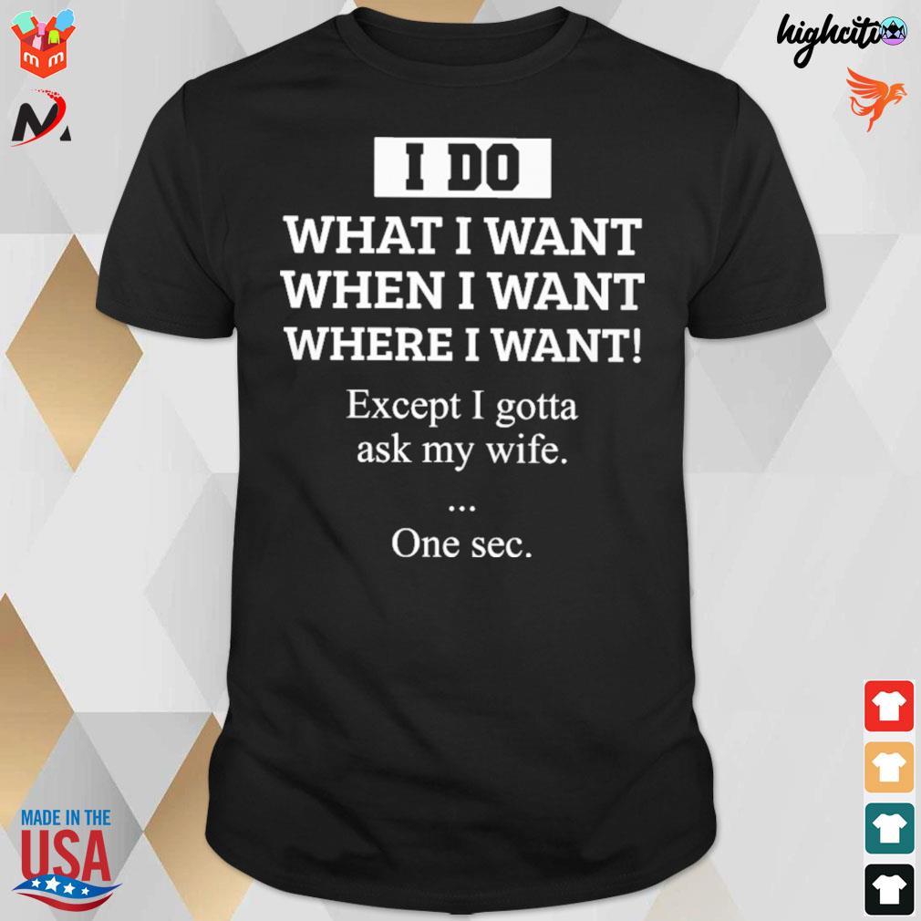 I do what I want when I want where I want except I gotta ask my wife one sec t-shirt