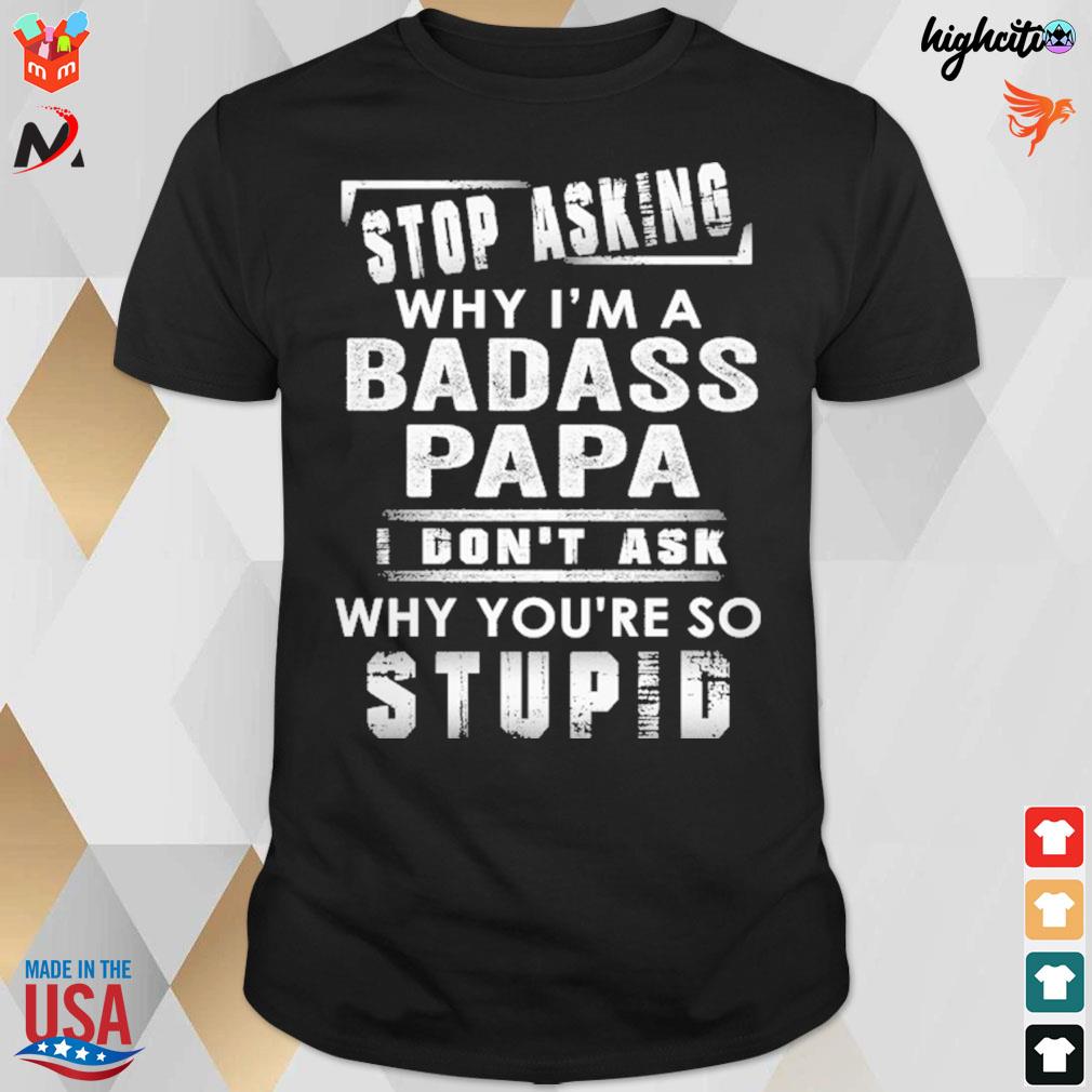 Stop asking why i'm a badass papa i don't ask why you're so stupid t-shirt