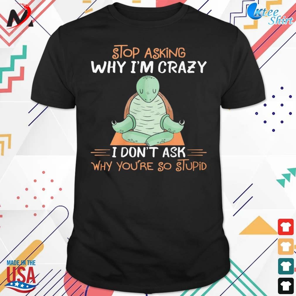 Stop asking why I'm crazy I don't ask why you're so stupid t-shirt
